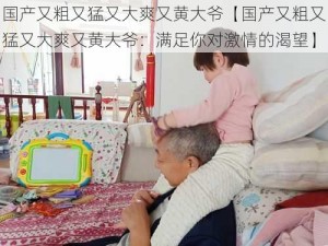 国产又粗又猛又大爽又黄大爷【国产又粗又猛又大爽又黄大爷：满足你对激情的渴望】