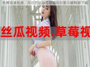 免费高清视频，尽在芭乐丝瓜草莓向日葵小猪鸭脖下载