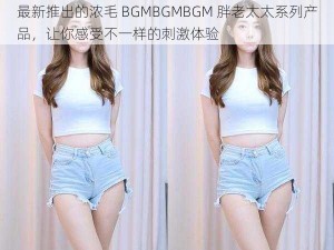 最新推出的浓毛 BGMBGMBGM 胖老太太系列产品，让你感受不一样的刺激体验