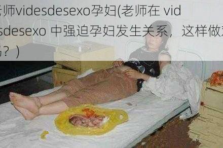 老师videsdesexo孕妇(老师在 videsdesexo 中强迫孕妇发生关系，这样做对吗？)