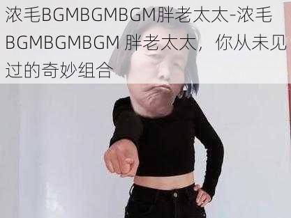 浓毛BGMBGMBGM胖老太太-浓毛 BGMBGMBGM 胖老太太，你从未见过的奇妙组合