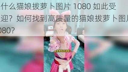 为什么猫娘拔萝卜图片 1080 如此受欢迎？如何找到高质量的猫娘拔萝卜图片 1080？