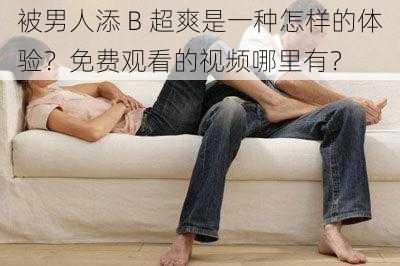 被男人添 B 超爽是一种怎样的体验？免费观看的视频哪里有？