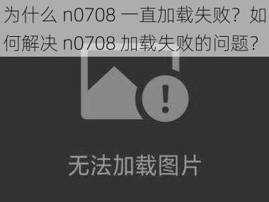 为什么 n0708 一直加载失败？如何解决 n0708 加载失败的问题？